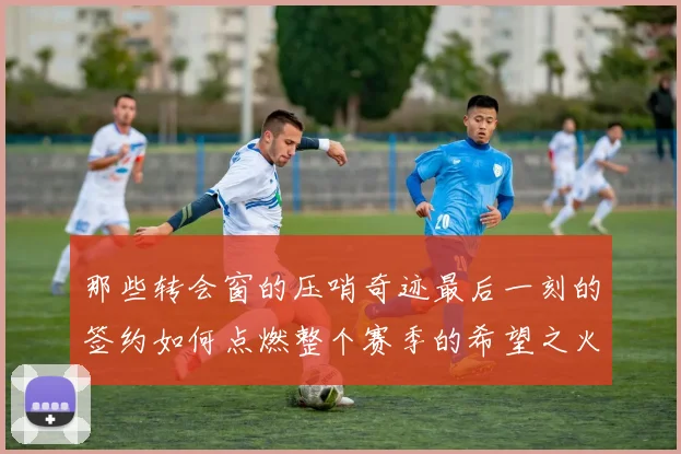 那些转会窗的压哨奇迹最后一刻的签约如何点燃整个赛季的希望之火