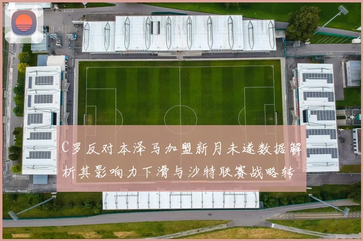 C罗反对本泽马加盟新月未遂数据解析其影响力下滑与沙特联赛战略转折